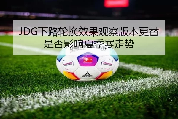 JDG下路轮换效果观察版本更替是否影响夏季赛走势